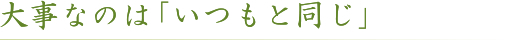 大事なのは「いつもと同じ」
